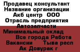 Продавец-консультант › Название организации ­ Акб-центр, ООО › Отрасль предприятия ­ Автозапчасти › Минимальный оклад ­ 25 000 - Все города Работа » Вакансии   . Тыва респ.,Ак-Довурак г.